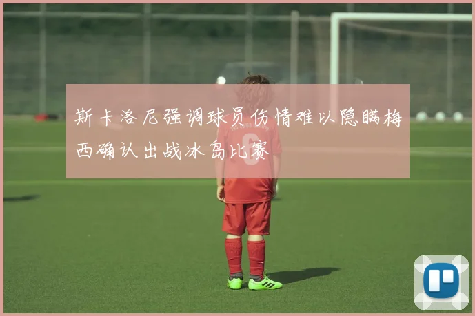 斯卡洛尼强调球员伤情难以隐瞒梅西确认出战冰岛比赛