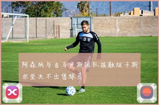 阿森纳与吉马良斯团队接触纽卡斯尔坚决不出售球员