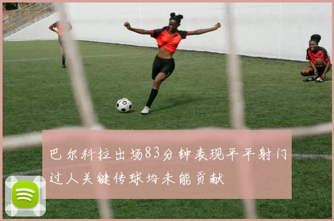 巴尔科拉出场83分钟表现平平射门过人关键传球均未能贡献