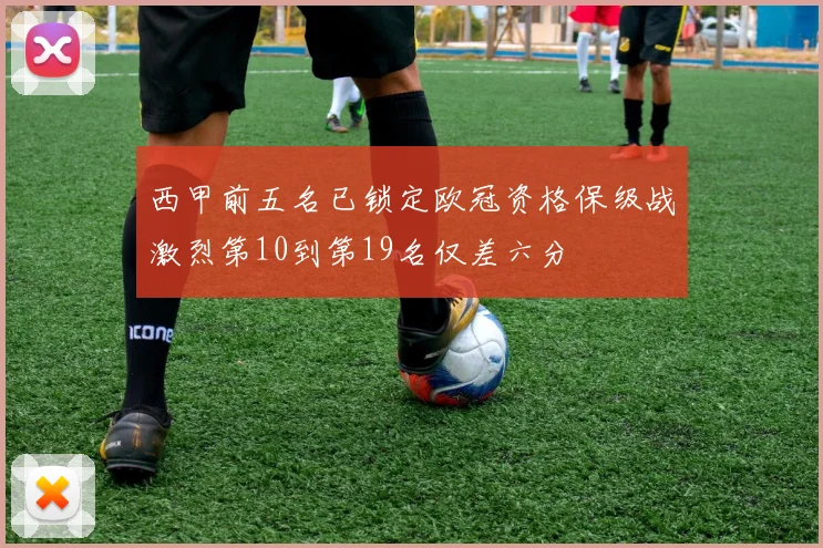 西甲前五名已锁定欧冠资格保级战激烈第10到第19名仅差六分