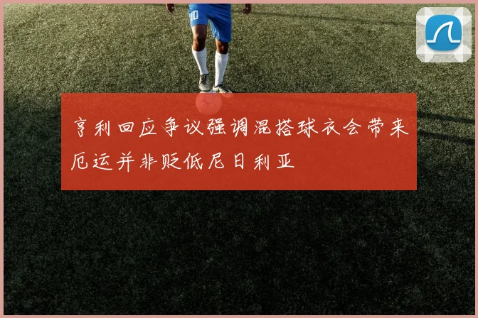 亨利回应争议强调混搭球衣会带来厄运并非贬低尼日利亚