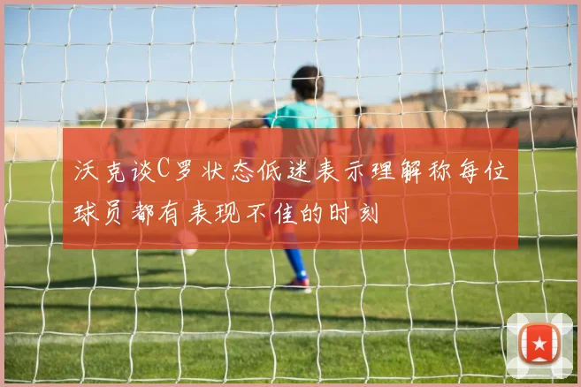 沃克谈C罗状态低迷表示理解称每位球员都有表现不佳的时刻