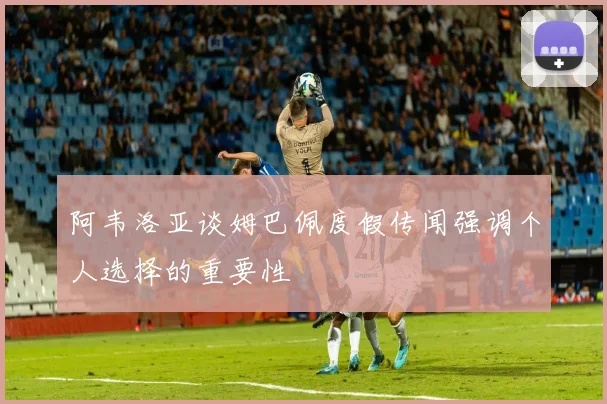 阿韦洛亚谈姆巴佩度假传闻强调个人选择的重要性