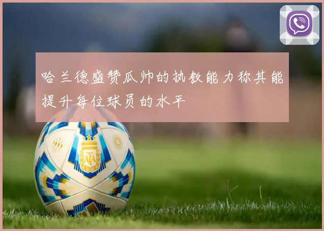 哈兰德盛赞瓜帅的执教能力称其能提升每位球员的水平