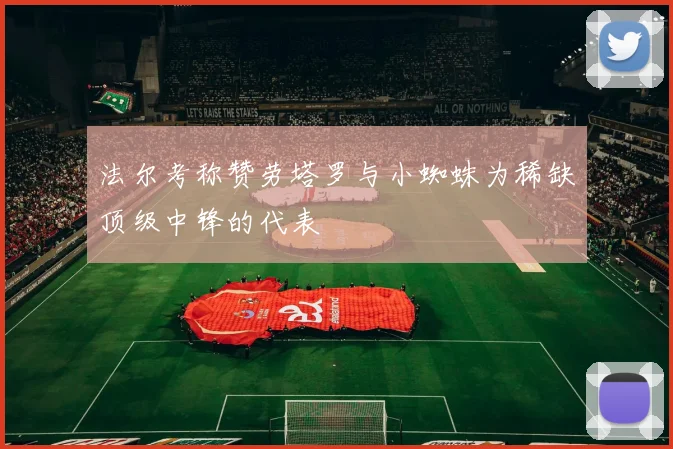 法尔考称赞劳塔罗与小蜘蛛为稀缺顶级中锋的代表