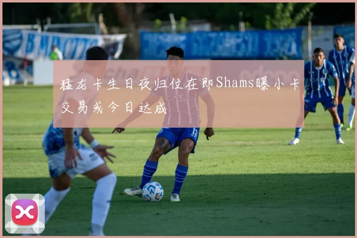 猛龙卡生日夜归位在即Shams曝小卡交易或今日达成