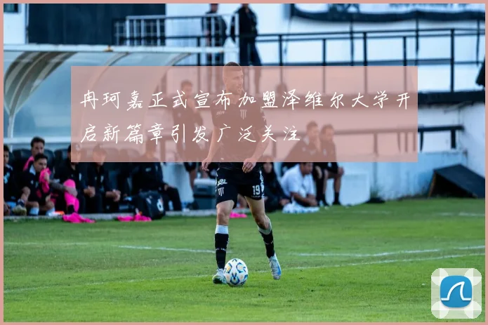 冉珂嘉正式宣布加盟泽维尔大学开启新篇章引发广泛关注