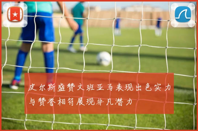 皮尔斯盛赞文班亚马表现出色实力与赞誉相符展现非凡潜力