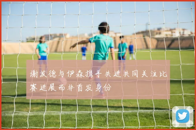 谢泼德与伊森携手共进共同关注比赛进展而非首发身份