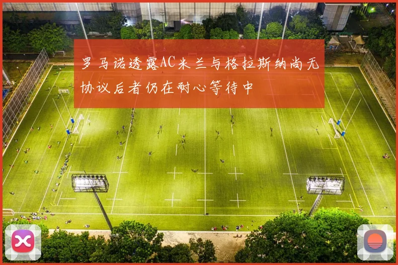 罗马诺透露AC米兰与格拉斯纳尚无协议后者仍在耐心等待中
