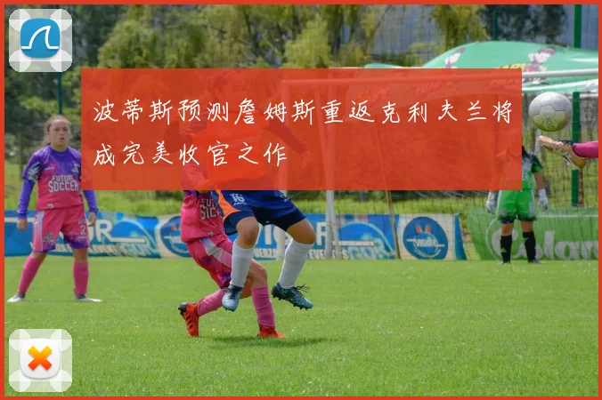 波蒂斯预测詹姆斯重返克利夫兰将成完美收官之作