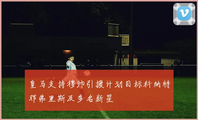 皇马支持穆帅引援计划目标科纳特邓弗里斯及多名新星