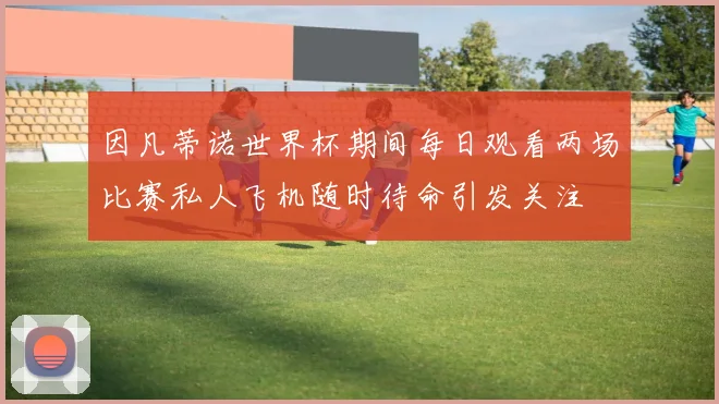 因凡蒂诺世界杯期间每日观看两场比赛私人飞机随时待命引发关注