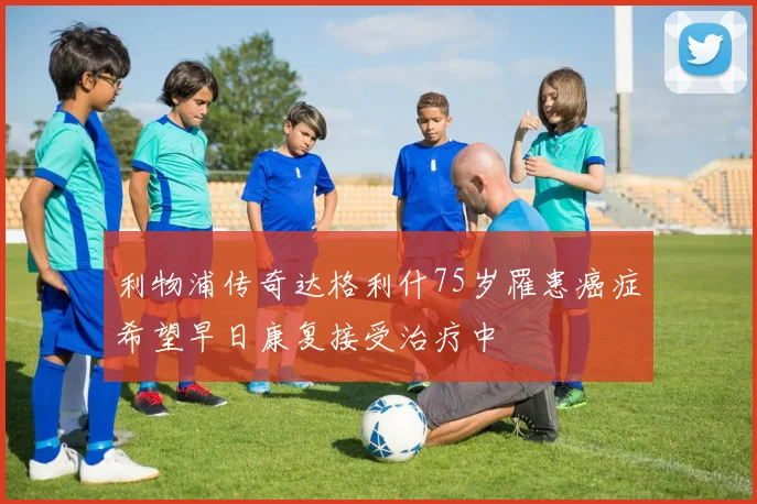 利物浦传奇达格利什75岁罹患癌症希望早日康复接受治疗中