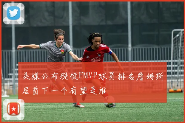 美媒公布现役FMVP球员排名詹姆斯居首下一个有望是谁