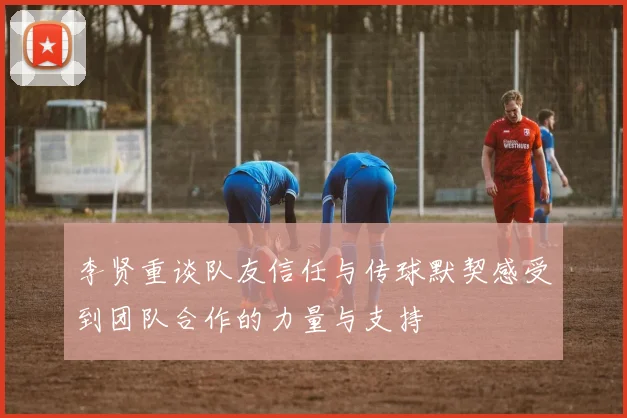 李贤重谈队友信任与传球默契感受到团队合作的力量与支持