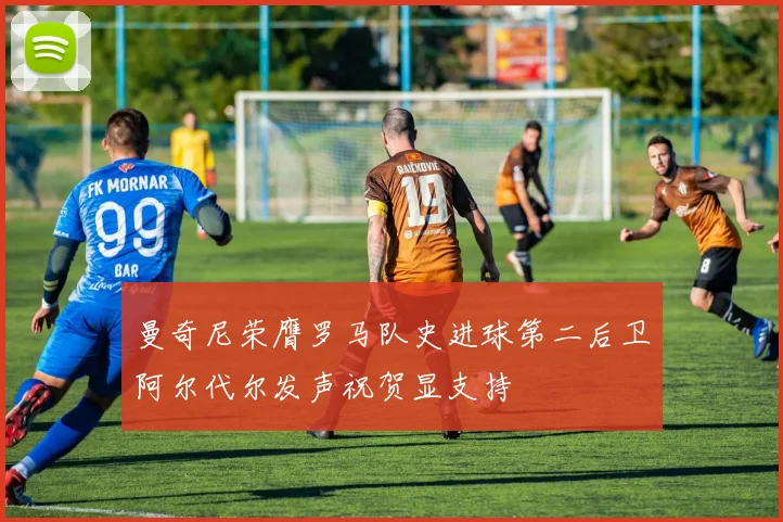 曼奇尼荣膺罗马队史进球第二后卫阿尔代尔发声祝贺显支持