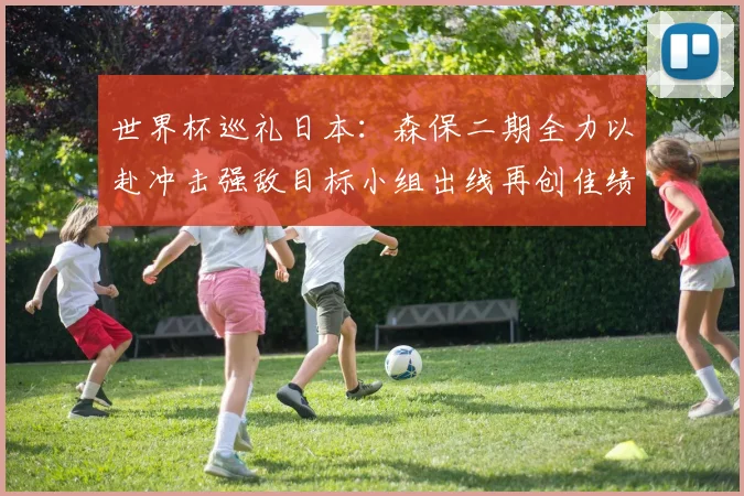 世界杯巡礼日本：森保二期全力以赴冲击强敌目标小组出线再创佳绩