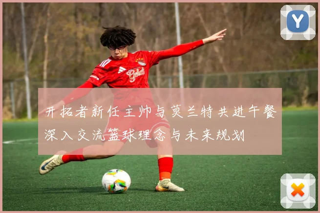 开拓者新任主帅与莫兰特共进午餐深入交流篮球理念与未来规划