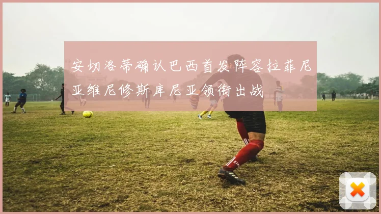 安切洛蒂确认巴西首发阵容拉菲尼亚维尼修斯库尼亚领衔出战